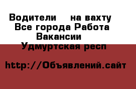 Водители BC на вахту. - Все города Работа » Вакансии   . Удмуртская респ.